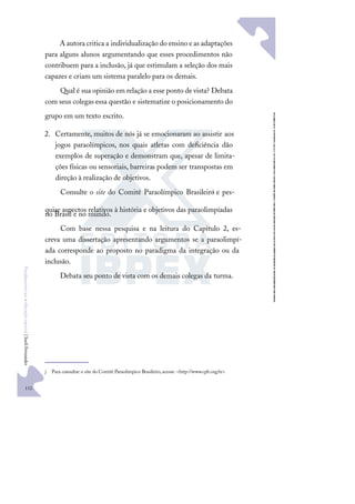 112
F
u
n
d
a
m
e
n
t
o
s
p
a
r
a
e
d
u
c
a
ç
ã
o
e
s
p
e
c
i
a
l
|
S
u
e
l
i
F
e
r
n
a
n
d
e
s
A autora critica a individualização do ensino e as adaptações
para alguns alunos argumentando que esses procedimentos não
contribuem para a inclusão, já que estimulam a seleção dos mais
capazes e criam um sistema paralelo para os demais.
Qual é sua opinião em relação a esse ponto de vista? Debata
com seus colegas essa questão e sistematize o posicionamento do
grupo em um texto escrito.
2. Certamente, muitos de nós já se emocionaram ao assistir aos
jogos paraolímpicos, nos quais atletas com deﬁciência dão
exemplos de superação e demonstram que, apesar de limita-
ções físicas ou sensoriais, barreiras podem ser transpostas em
direção à realização de objetivos.
Consulte o site do Comitê Paraolímpico Brasileiro
j e pes-
quise aspectos relativos à história e objetivos das paraolimpíadas
no Brasil e no mundo.
Com base nessa pesquisa e na leitura do Capítulo 2, es-
creva uma dissertação apresentando argumentos se a paraolimpí-
ada corresponde ao proposto no paradigma da integração ou da
inclusão.
Debata seu ponto de vista com os demais colegas da turma.
j Para consultar o site do Comitê Paraolímpico Brasileiro,acesse: <http://www.cpb.org.br>.
 