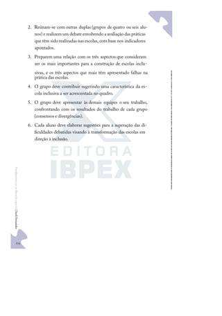 114
F
u
n
d
a
m
e
n
t
o
s
p
a
r
a
e
d
u
c
a
ç
ã
o
e
s
p
e
c
i
a
l
|
S
u
e
l
i
F
e
r
n
a
n
d
e
s
2. Reúnam-se com outras duplas (grupos de quatro ou seis alu-
nos) e realizem um debate envolvendo a avaliação das práticas
que têm sido realizadas nas escolas, com base nos indicadores
apontados.
3. Preparem uma relação com os três aspectos que consideram
ser os mais importantes para a construção de escolas inclu-
sivas, e os três aspectos que mais têm apresentado falhas na
prática das escolas.
4. O grupo deve contribuir sugerindo uma característica da es-
cola inclusiva a ser acrescentada no quadro.
5. O grupo deve apresentar às demais equipes o seu trabalho,
confrontando com os resultados do trabalho de cada grupo
(consensos e divergências).
6. Cada aluno deve elaborar sugestões para a superação das di-
ﬁculdades debatidas visando à transformação das escolas em
direção à inclusão.
 