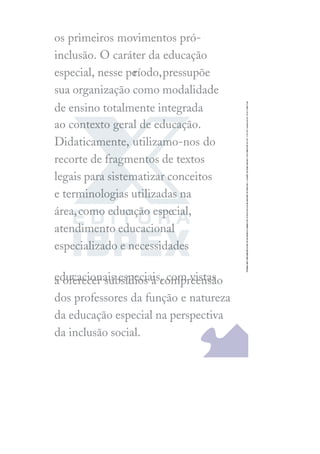 os primeiros movimentos pró-
inclusão. O caráter da educação
especial, nesse pe
ríodo,pressupõe
sua organização como modalidade
de ensino totalmente integrada
ao contexto geral de educação.
Didaticamente, utilizamo-nos do
recorte de fragmentos de textos
legais para sistematizar conceitos
e terminologias utilizadas na
área,como educação especial,
atendimento educacional
especializado e necessidades
educacionais especiais, com vistas
a oferecer subsídios à compreensão
dos professores da função e natureza
da educação especial na perspectiva
da inclusão social.
 