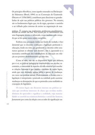 118
F
u
n
d
a
m
e
n
t
o
s
p
a
r
a
e
d
u
c
a
ç
ã
o
e
s
p
e
c
i
a
l
|
S
u
e
l
i
F
e
r
n
a
n
d
e
s
Os princípios ﬁlosóﬁcos, como aqueles emanados na Declaração
de Salamanca (Brasil, 1994) ou na Convenção de Guatemala
(Decreto nº 3.956/2001), contribuem para direcionar as grandes
linhas de ação nas políticas públicas dos governos. No entanto,
são os fundamentos legais que, via de regra, apontam o caminho
a ser trilhado pelos sistemas de ensino na organização de suas
práticas. É comum nas instituições professores manifestarem
aversão ao estudo das leis. Isso ocorre por se defrontarem com
uma linguagem técnica e rebuscada, como também pela crença
de que as leis quase nunca sejam cumpridas.
Embora essa percepção tenha um fundo de verdade, é fun-
damental que os docentes conheçam a legislação pertinente à
educação, tendo em vista que geralmente as decisões sobre seus
rumos queiram se efetivar “por decreto”, isto é, ignorando-se a
necessária contribuição dos trabalhadores da educação em rela-
ção aos possíveis desdobramentos que elas têm.
Como se sabe, não são os dispositivos legais que deﬁnem,
por si só, as práticas pedagógicas desenvolvidas nas escolas; ao
contrário, a concretude de aspectos da vida material que envolve
as relações humanas é que inspira a escritura de textos legais,
ainda que essa abstração apenas reﬂita o germe de mudanças
em curso nas práticas sociais. Dialeticamente, a forma como a
legislação é interpretada e praticada na realidade pode acarretar
mudanças ou deturpações do que se pretendia como realidade na
concepção do legislador.
Os textos legais são discursos imersos em práticas so-
ciais que envolvem interesses de classe que revelam modos
distintos de apreender e signiﬁcar a realidade, cuja materia-
lidade se constrói na existência histórica e social dos homens.
Justamente por conta da relação com as redes de signiﬁcação em
 