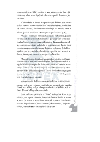 11
S
u
e
l
i
F
e
r
n
a
n
d
e
s
|
F
u
n
d
a
m
e
n
t
o
s
p
a
r
a
e
d
u
c
a
ç
ã
o
e
s
p
e
c
i
a
l
uma organização didática eﬁcaz e pouco comum nos livros já
existentes sobre temas ligados à educação especial de orientação
inclusiva.
Como aﬁrma a autora na apresentação do livro, sua contri-
buição repousa no tratamento dado ao conhecimento, numa obra
de caráter didático, “de modo que a dialogia e a reﬂexão sobre a
prática possam contribuir à formação de professores” (p. 9).
Os eixos temáticos, por sua atualidade e pertinência, podem
ser considerados como os fundamentos que alicerçam discussões
e reﬂexões sobre os movimentos históricos da educação especial
até o momento atual, incluindo os mandamentos legais, bem
como uma rigorosa análise acerca do desenvolvimento global dos
sujeitos com necessidades educacionais especiais, para os quais a
formação dos professores tem um papel nada trivial.
Os quatro eixos temáticos (concepção e práticas históricas
relacionadas às pessoas com deﬁciências; fundamentos teóricos e
legais da educação especial e da inclusão; currículo e escola inclu-
siva; e formação de professores para contextos inclusivos) estão
desenvolvidos em cinco capítulos. Todos apresentam linguagem
clara, objetiva, rica em informações e propostas de reﬂexão, como
será constatado pelos leitores.
A organização didático-pedagógica oferece os recursos de:
síntese, indicações culturais, atividades de autoavaliação, ativida-
des de aprendizagem (questões para reﬂexão e atividades aplica-
das), além da bibliograﬁa comentada.
Para melhor experienciar a “força” pedagógica dessa orga-
nização, em alguns capítulos, intencionalmente, iniciei a leitura
a partir da síntese e percebi que tanto ela como as demais ati-
vidades impulsionam o leitor a estudar, atentamente, o capítulo
inteiro, sem substituir ou dispensar tal leitura.
 