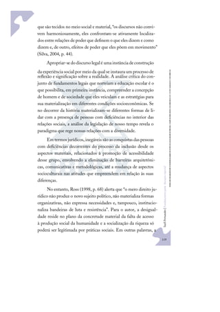 119
S
u
e
l
i
F
e
r
n
a
n
d
e
s
|
F
u
n
d
a
m
e
n
t
o
s
p
a
r
a
e
d
u
c
a
ç
ã
o
e
s
p
e
c
i
a
l
que são tecidos no meio social e material, “os discursos não convi-
vem harmoniosamente, eles confrontam-se ativamente localiza-
dos entre relações de poder que deﬁnem o que eles dizem e como
dizem e, de outro, efeitos de poder que eles põem em movimento”
(Silva, 2004, p. 44).
Apropriar-sedodiscursolegalé umainstânciadeconstrução
da experiência social por meio da qual se instaura um processo de
reﬂexão e signiﬁcação sobre a realidade. A análise crítica do con-
junto de fundamentos legais que norteiam a educação escolar é o
que possibilita, em primeira instância, compreender a concepção
de homem e de sociedade que eles veiculam e as estratégias para
sua materialização em diferentes condições socioeconômicas. Se
no decorrer da história materializam-se diferentes formas de li-
dar com a presença de pessoas com deﬁciências no interior das
relações sociais, a análise da legislação de nosso tempo revela o
paradigma que rege nossas relações com a diversidade.
Em termos jurídicos,inegáveis são as conquistas das pessoas
com deﬁciências decorrentes do processo da inclusão desde os
aspectos materiais, relacionados à promoção de acessibilidade
desse grupo, envolvendo a eliminação de barreiras arquitetôni-
cas, comunicativas e metodológicas, até a mudança de aspectos
socioculturais nas atitudes que empreendem em relação às suas
diferenças.
No entanto, Ross (1998, p. 68) alerta que “o mero direito ju-
rídico não produz o novo sujeito político, não materializa formas
organizativas, não expressa necessidades e, tampouco, institucio-
naliza bandeiras de luta e resistência”. Para o autor, a desigual-
dade reside no plano da concretude material da falta de acesso
à produção social da humanidade e a socialização da riqueza só
poderá ser legitimada por práticas sociais. Em outras palavras, a
 