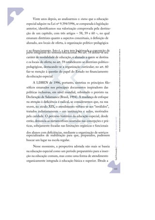 123
S
u
e
l
i
F
e
r
n
a
n
d
e
s
|
F
u
n
d
a
m
e
n
t
o
s
p
a
r
a
e
d
u
c
a
ç
ã
o
e
s
p
e
c
i
a
l
Vinte anos depois, ao analisarmos o status que a educação
especial adquire na Lei nº 9.394/1996, se comparada à legislação
anterior, identiﬁcamos sua valorização comprovada pela destina-
ção de um capítulo, com três artigos – 58, 59 e 60 –, no qual
emanam diretrizes quanto a aspectos conceituais, à deﬁnição de
alunado, aos locais de oferta, à organização político-pedagógica
e ao ﬁnanciamento. Isto é, a área tem legitimada a concepção de
parte integrante do sistema educacional. No art. 58 deﬁne-se seu
caráter de modalidade de educação, o alunado a quem se destina
e os locais de oferta; no art. 59 estabelecem-se diretrizes político-
pedagógicas, destacando-se a organização curricular; no art. 60
faz-se menção à questão do papel do Estado no ﬁnanciamento
da educação especial.
A LDBEN de 1996, portanto, sintetiza os princípios ﬁlo-
sóﬁcos emanados nos principais documentos inspiradores das
políticas inclusivas, em nível mundial, sobretudo o previsto na
Declaração de Salamanca (Brasil, 1994). A mudança de enfoque
na atenção à deﬁciência é radical, se considerarmos que, na sua
srcem, no século XIX, o atendimento voltava-se aos “inválidos”,
tratados indistintamente – em instituições e asilos, motivados
pela caridade. O percurso histórico da educação especial, desde
então,denuncia as metamorfoses ocorridas nas concepções e prá-
ticas, sobejamente focadas nas limitações orgânicas e funcionais
dos alunos com deﬁciências, mediante a organização de serviços
especializados de reabilitação para que, preparados, pudessem
buscar um lugar na escola regular.
Nesse momento, a perspectiva adotada não mais se baseia
na educação especial como um período preparatório para a inser-
ção na educação comum, mas como uma forma de atendimento
organicamente integrada à educação básica e superior. Desde a
 