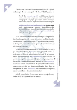 127
S
u
e
l
i
F
e
r
n
a
n
d
e
s
|
F
u
n
d
a
m
e
n
t
o
s
p
a
r
a
e
d
u
c
a
ç
ã
o
e
s
p
e
c
i
a
l
No texto das Diretrizes Nacionais para a Educação Especial
na Educação Básica, promulgado pela Res. nº 2/2001, deﬁne-se:
Art. 3º Por educação especial, modalidade da educação
escolar, entende-se um processo educacional deﬁnido por
uma proposta pedagógica que assegure recursos e serviços
educacionais especiais, organizados institucionalmente para
apoiar, complementar, suplementare, em alguns casos,
substituir os serviços educacionais comuns, de modo a ga-
rantir a educação escolar e promover o desenvolvimento das
potencialidades dos educandos que apresentam necessidades
educacionais especiais,emtodasasetapasemodalidades da
educação básica.[grifo nosso]
Essa conceituação traz uma série de avanços à compreensão
da educação especial, pois a insere no contexto geral da educação
com ﬁnalidade claramente pedagógica articulada à oferta de edu-
cação regular, oferecendo recursos para o desenvolvimento dos
sujeitos desse processo.
Como grifado na citação anterior, as ﬁnalidades da educa-
ção especial envolviam (i)apoiar a inclusão, prestando auxílio ao
professor e ao aluno no ensino regular, por meio de recursos ma-
teriais, físicos e humanos; (ii) complementara base curricular na-
cional comum, oferecendo conteúdos, metodologias e práticas di-
ferenciadas, com atendimentos em contraturno; (iii)
suplementar
o currículo comum com atividades de aprofundamento ou enri-
quecimento curricular para alunos superdotados. Além disso, ha-
via a previsão da oferta substitutiva, em classes e escolas especiais,
classes hospitalares e atendimento domiciliar.
Ainda nessa direção, observe o que aponta um arti
go do texto
da Res. nº 2/2001 para a educação especial:
 