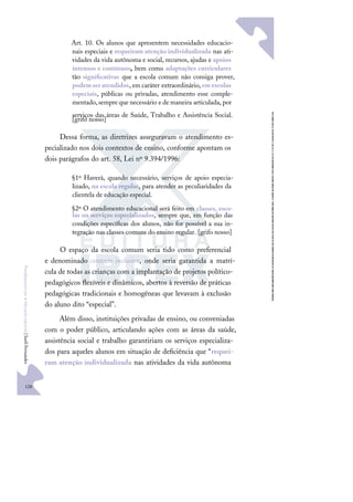 128
F
u
n
d
a
m
e
n
t
o
s
p
a
r
a
e
d
u
c
a
ç
ã
o
e
s
p
e
c
i
a
l
|
S
u
e
l
i
F
e
r
n
a
n
d
e
s
Art. 10. Os alunos que apresentem necessidades educacio-
nais especiais e requeiram atenção individualizada nas ati-
vidades da vida autônoma e social, recursos, ajudas e apoios
intensos e contínuos, bem como adaptações curriculares
tão signiﬁcativas que a escola comum não consiga prover,
podemseratendidos, em caráter extraordinário,em escolas
especiais, públicas ou privadas, atendimento esse comple-
mentado,sempre que necessário e de maneira articulada, por
serviços das áreas de Saúde, Trabalho e Assistência Social.
[grifo nosso]
Dessa forma, as diretrizes asseguravam o atendimento es-
pecializado nos dois contextos de ensino, conforme apontam os
dois parágrafos do art. 58, Lei nº 9.394/1996:
§1º Haverá, quando necessário, serviços de apoio especia-
lizado, na escola regular, para atender as peculiaridades da
clientela de educação especial.
§2º O atendimento educacional será feito em classes, esco-
las ou serviços especializados, sempre que, em função das
condições especíﬁcas dos alunos, não for possível a sua in-
tegração nas classes comuns do ensino regular. [grifo nosso]
O espaço da escola comum seria tido como preferencial
e denominado contexto inclusivo, onde seria garantida a matrí-
cula de todas as crianças com a implantação de projetos político-
pedagógicos ﬂexíveis e dinâmicos, abertos à reversão de práticas
pedagógicas tradicionais e homogêneas que levavam à exclusão
do aluno dito “especial”.
Além disso, instituições privadas de ensino, ou conveniadas
com o poder público, articulando ações com as áreas da saúde,
assistência social e trabalho garantiriam os serviços especializa-
dos para aqueles alunos em situação de deﬁciência que “requei-
ram atenção individualizada nas atividades da vida autônoma
 