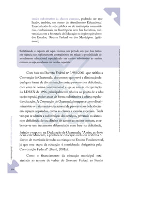 130
F
u
n
d
a
m
e
n
t
o
s
p
a
r
a
e
d
u
c
a
ç
ã
o
e
s
p
e
c
i
a
l
|
S
u
e
l
i
F
e
r
n
a
n
d
e
s
sendo substitutivo às classes comuns, podendo ser rea-
lizado, também, em centro de Atendimento Educacional
Especializado da rede pública ou de instituições comunitá-
rias, confessionais ou ﬁlantrópicas sem ﬁns lucrativos, con-
veniadas com a Secretaria de Educação ou órgão equivalente
dos Estados, Distrito Federal ou dos Municípios. [grifo
nosso]
Com base no Decreto Federal nº 3.956/2001, que ratiﬁca a
Convenção de Guatemala, documento que prevê a eliminação de
qualquer forma de discriminação contra pessoas com deﬁciência,
com valor de norma constitucional,exige-se uma reinterpretação
da LDBEN de 1996, principalmente relativa ao ponto de a edu-
cação especial poder atuar de forma substitutiva à oferta regular
da educação. A Convenção de Guatemala interpreta como discri-
minatório o tratamento educacional de pessoas com deﬁciências
em espaços separados, como as classes e escolas especiais. Toda
vez que se admita a substituição dos serviços, privando os alunos
com deﬁciência de seu direito de acesso ao ensino comum, esta-
belece-se um tratamento diferenciado com base na deﬁciência,
ferindo o exposto na Declaração de Guatemala: “Assim, no bojo
desse entendimento, a política de educação inclusiva reaﬁrma o
direito de matrícula de todas as crianças no Ensino Fundamental,
já que essa etapa da educação é considerada obrigatória pela
Constituição Federal” (Brasil, 2001a).
Como o ﬁnanciamento da educação municipal está
atrelado ao repasse de verbas do Governo Federal ao Fundo
Sintetizando o exposto até aqui, vivemos um período em que dois textos
em vigência são explicitamente contraditórios em relação à possibilidade de
atendimento educacional especializado em caráter substitutivo ao ensino
comum, ou seja, em classes em escolas especiais.
 