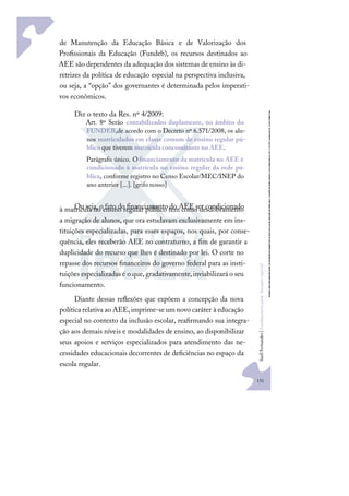 131
S
u
e
l
i
F
e
r
n
a
n
d
e
s
|
F
u
n
d
a
m
e
n
t
o
s
p
a
r
a
e
d
u
c
a
ç
ã
o
e
s
p
e
c
i
a
l
de Manutenção da Educação Básica e de Valorização dos
Proﬁssionais da Educação (Fundeb), os recursos destinados ao
AEE são dependentes da adequação dos sistemas de ensino às di-
retrizes da política de educação especial na perspectiva inclusiva,
ou seja, a “opção” dos governantes é determinada pelos imperati-
vos econômicos.
Diz o texto da Res. nº 4/2009:
Art. 8º Serão contabilizados duplamente, no âmbito do
FUNDEB,de acordo com o Decreto nº 6.571/2008, os alu-
nos matriculados em classe comum de ensino regular pú-
blico que tiverem matrícula concomitante no AEE.
Parágrafo único. Oﬁnanciamento da matrícula no AEE é
condicionado à matrícula no ensino regular da rede pú-
blica, conforme registro no Censo Escolar/MEC/INEP do
ano anterior [...]. [grifo nosso]
Ou seja, o fato do ﬁnanciamento do AEE ser condicionado
à matrícula no ensino regular público tem como desdobramento
a migração de alunos, que ora estudavam exclusivamente em ins-
tituições especializadas, para esses espaços, nos quais, por conse-
quência, eles receberão AEE no contraturno, a ﬁm de garantir a
duplicidade do recurso que lhes é destinado por lei. O corte no
repasse dos recursos ﬁnanceiros do governo federal para as insti-
tuições especializadas é o que, gradativamente,inviabilizará o seu
funcionamento.
Diante dessas reﬂexões que expõem a concepção da nova
política relativa ao AEE, imprime-se um novo caráter à educação
especial no contexto da inclusão escolar, reaﬁrmando sua integra-
ção aos demais níveis e modalidades de ensino, ao disponibilizar
seus apoios e serviços especializados para atendimento das ne-
cessidades educacionais decorrentes de deﬁciências no espaço da
escola regular.
 