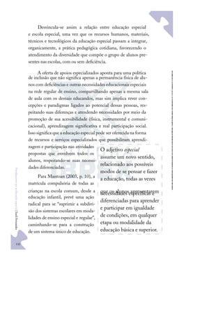 132
F
u
n
d
a
m
e
n
t
o
s
p
a
r
a
e
d
u
c
a
ç
ã
o
e
s
p
e
c
i
a
l
|
S
u
e
l
i
F
e
r
n
a
n
d
e
s
Desvincula-se assim a relação entre educação especial
e escola especial, uma vez que os recursos humanos, materiais,
técnicos e tecnológicos da educação especial passam a integrar,
organicamente, a prática pedagógica cotidiana, favorecendo o
atendimento da diversidade que compõe o grupo de alunos pre-
sentes nas escolas, com ou sem deﬁciência.
A oferta de apoios especializados aponta para uma política
de inclusão que não signiﬁca apenas a permanência física de alu-
nos com deﬁciências e outras necessidades educacionais especiais
na rede regular de ensino, compartilhando apenas a mesma sala
de aula com os demais educandos, mas sim implica rever con-
cepções e paradigmas ligados ao potencial dessas pessoas, res-
peitando suas diferenças e atendendo necessidades por meio da
promoção de sua acessibilidade (física, instrumental e comuni-
cacional), aprendizagem signiﬁcativa e real participação social.
Isso signiﬁca que a educação especial pode ser oferecida na forma
de recursos e serviços especializados que possibilitam aprendi-
zagem e participação nas atividades
propostas que envolvem todos os
alunos, respeitando-se suas necessi-
dades diferenciadas.
Para Mantoan (2003, p. 10), a
matrícula compulsória de todas as
crianças na escola comum, desde a
educação infantil, prevê uma ação
radical para se “suprimir a subdivi-
são dos sistemas escolares em moda-
lidades de ensino especial e regular”,
caminhando-se para a construção
de um sistema único de educação.
O adjetivo especial
assume um novo sentido,
relacionado aos possíveis
modos de se pensar e fazer
a educação, todas as vezes
que os alunos apresentarem
necessidades especíﬁcas e
diferenciadas para aprender
e participar em igualdade
de condições, em qualquer
etapa ou modalidade da
educação básica e superior.
 