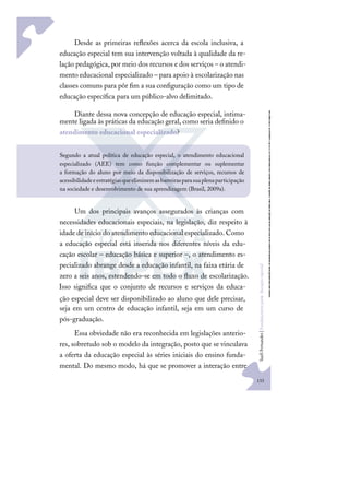 133
S
u
e
l
i
F
e
r
n
a
n
d
e
s
|
F
u
n
d
a
m
e
n
t
o
s
p
a
r
a
e
d
u
c
a
ç
ã
o
e
s
p
e
c
i
a
l
Desde as primeiras reﬂexões acerca da escola inclusiva, a
educação especial tem sua intervenção voltada à qualidade da re-
lação pedagógica, por meio dos recursos e dos serviços – o atendi-
mento educacional especializado – para apoio à escolarização nas
classes comuns para pôr ﬁm a sua conﬁguração como um tipo de
educação especíﬁca para um público-alvo delimitado.
Diante dessa nova concepção de educação especial, intima-
mente ligada às práticas da educação geral, como seria deﬁnido o
atendimento educacional especializado?
Um dos principais avanços assegurados às crianças com
necessidades educacionais especiais, na legislação, diz respeito à
idade de início do atendimento educacional especializado. Como
a educação especial está inserida nos diferentes níveis da edu-
cação escolar – educação básica e superior –, o atendimento es-
pecializado abrange desde a educação infantil, na faixa etária de
zero a seis anos, estendendo-se em todo o ﬂuxo de escolarização.
Isso signiﬁca que o conjunto de recursos e serviços da educa-
ção especial deve ser disponibilizado ao aluno que dele precisar,
seja em um centro de educação infantil, seja em um curso de
pós-graduação.
Essa obviedade não era reconhecida em legislações anterio-
res, sobretudo sob o modelo da integração, posto que se vinculava
a oferta da educação especial às séries iniciais do ensino funda-
mental. Do mesmo modo, há que se promover a interação entre
Segundo a atual política de educação especial, o atendimento educacional
especializado (AEE) tem como função complementar ou suplementar
a formação do aluno por meio da disponibilização de serviços, recursos de
acessibilidadeeestratégiasqueeliminemasbarreirasparasuaplenaparticipação
na sociedade e desenvolvimento de sua aprendizagem (Brasil, 2009a).
 