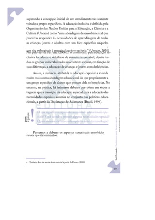 135
S
u
e
l
i
F
e
r
n
a
n
d
e
s
|
F
u
n
d
a
m
e
n
t
o
s
p
a
r
a
e
d
u
c
a
ç
ã
o
e
s
p
e
c
i
a
l
superando a concepção inicial de um atendimento tão somente
voltado a grupos especíﬁcos.A educação inclusiva é deﬁnida pela
Organização das Nações Unidas para a Educação, a Ciência e a
Cultura (Unesco) como “uma abordagem desenvolvimental que
procurou responder às necessidades de aprendizagem de todas
as crianças, jovens e adultos com um foco especíﬁco naqueles
que são vulneráveis à marginalização e exclusão” (Unesco, 2010)
e
.
Nas palavras de Ferreira (2006b), o movimento pela educação in-
clusiva fortaleceu e viabilizou de maneira irreversível, dentre to-
dos os grupos vulnerabilizados no contexto escolar, em função de
suas diferenças, a educação de crianças e jovens com deﬁciências.
Assim, a natureza atribuída à educação especial a vincula
muito mais a uma abordagem educacional do quepropriamentea
um grupo especíﬁco de alunos que possam dela se beneﬁciar. No
entanto, na prática, há inúmeros debates que põem em xeque a
vagueza que a transição da educação especial para a educação das
necessidades especiais assumiu no conjunto das políticas educa-
cionais, a partir da Declaração de Salamanca (Brasil, 1994).
Passemos a debater os aspectos conceituais envolvidos
nesses questionamentos.
e Tradução livre da autora deste material a partir de Unesco (2010).
O que signiﬁca a expressãonecessidades educacionais espe-
ciais? Você acredita possuir alguma necessidade especial?
Quaisalunosestariam contempladosnessaterminologia?
p
a
r
e
e
p
e
n
s
e
!
 