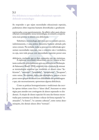 136
F
u
n
d
a
m
e
n
t
o
s
p
a
r
a
e
d
u
c
a
ç
ã
o
e
s
p
e
c
i
a
l
|
S
u
e
l
i
F
e
r
n
a
n
d
e
s
3.1
Das deﬁciências às necessidades educacionais especiais:
deﬁnindo terminologias
Ao responder o que sejam necessidades educacionais especiais,
poderíamos obter respostas bastante diversiﬁcadas e geralmente
equivocadas a esse questionamento. A
o reﬂetir sobre quais alunos
estariam contemplados nessa terminologia, noentanto, aresposta
seria mais precisa: os alunos com deﬁciência.
Substituir a terminologia deﬁciência por necessidades especiais,
indistintamente, é uma prática discursiva bastante adotada pelo
senso comum. Na verdade, todas as pessoas com deﬁciênci
as apre-
sentam necessidades especiais, mas o contrário não é verdadeiro,
ou seja, nem toda pessoa com necessidades especiais possui uma
deﬁciência, revelando que as duas expressões não são sinônimas.
A expressão necessidades educacionais especiais tornou-se bas-
tanteconhecida,principalmenteapóssuautilizaçãonaDeclaração
de Salamanca (Brasil, 1994),surgindo com a intenção de atenuar
as terminologias negativas que rotulavam os alunos como “de-
ﬁcientes”, “anormais”, “retardados”, “excepcionais”, “incapazes”,
entre outras. No entanto, dada a sua abrangência, passou a incor-
porar outros grupos de alunos com diﬁculdades de aprendizagem
e que, não necessariamente, apresentam alguma deﬁciência.
Como as práticas homogeneizantes e tradicionais das esco-
las apenas tinham como foco o “aluno ideal”, buscaram-se estra-
tégias para atender esse contingente de alunos separando-os dos
demais. A criação de classes especiais foi uma das formas encon-
tradas para sustentar essa divisão e educar de forma separada “os
atrasados”, “os lentos”, “os carentes culturais”, entre outras deno-
minações, dos demais alunos ditos “normais”.
 
