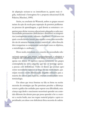 138
F
u
n
d
a
m
e
n
t
o
s
p
a
r
a
e
d
u
c
a
ç
ã
o
e
s
p
e
c
i
a
l
|
S
u
e
l
i
F
e
r
n
a
n
d
e
s
de adaptação srcinam-se ou intensiﬁcam-se, quanto mais rí-
gida, tradicional e homogênea for a proposta educacional (Coll;
Palácios; Marchesi, 1995).
Assim, na conclusão de Warnock, ambos os grupos necessi-
tariam da ação da escola para superação de possíveis problemas
no processo de aprendizagem, a qual deveria se estruturar e or-
ganizar para ofertar recursos educacionais adequados a cada caso:
necessidades permanentes (deﬁciências e distúrbios) ou temporá-
rias (contingências sociais, culturais e familiares). Os recursos nos
quais a escola deveria investir para atender a essas duas necessida-
des são de natureza humana,técnica, material etc., além disso,ela
deve reorganizar os componentes curriculares como os objetivos,
a metodologia e a avaliação.
Desse modo, introduziu-se o conceito de necessidades edu-
cacionais especiais, que passou, equivocadamente, a substituir a
categoria das deﬁciências, por esta última localizar o problema
apenas nos alunos. O equívoco repousa justamente nos grupos
contemplados na nova categoria, que não se restringe apenas
a pessoas com deﬁciências. Todos os alunos que possam apre-
sentar necessidades especiais ao longo de sua escolarização, que
exijam recursos muito diferenciados daqueles utilizados para a
maioria dos alunos para supri-las, estariam contemplados nessa
terminologia.
Um aluno que troca fonemas na fala ou letras na escrita
necessita de estratégias que lhe permitam perceber a diferença
sonora e gráﬁca das unidades para superar essa diﬁculdade; uma
criança cega desde o nascimento necessitará aprender um conte-
údo diferente das demais para que possa aprender a ler e a escre-
ver a escrita braile, mas isso requer material próprio e apoio es-
pecializado; um aluno com deﬁciência física necessita de cadeira
 