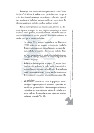 13
S
u
e
l
i
F
e
r
n
a
n
d
e
s
|
F
u
n
d
a
m
e
n
t
o
s
p
a
r
a
e
d
u
c
a
ç
ã
o
e
s
p
e
c
i
a
l
Penso que esse comentário deve permanecer como “pano
de fundo” da leitura de todo o texto, particularmente no que se
refere às reais motivações que impulsionam a educação especial
para a orientação inclusiva, sem desconsiderar a importância da
não segregação e da inclusão social de qualquer um(a).
Sem a menor pretensão de exaustividade, permito-me des-
tacar algumas passagens do livro, objetivando reforçar a impor-
tância do “olhar” político, social e econômic
o.O texto vai além de
considerações teóricas ou das “práticas” de como transformar as
escolas para que se tornem inclusivas.
• Na página 36, a autora, baseando-se em Bianchetti
(1998), refere-se aos escassos registros das condições
de existência de pessoas com deﬁciências na srcem da
humanidade, levantando a hipótese da exclusão delas
por não apresentarem as habilidades individuais para
caça, pesca e abrigo, deixando de contribuir para a sub-
sistência do grupo.
• Referência similar aparece na página 27, na qual é res-
gatado o valor atribuído ao poder político e econômico
no mundo greco-romano e a justiﬁcativa de abandonar,
ou até mesmo exterminar, pessoas que fugissem aos pa-
drões exigidos, porque não teriam utilidade para a vida
em sociedade.
• Até mesmo o controle da saúde da população passa a
ser objeto de preocupação da economia capitalista, na
medida em que a medicina “desenvolve procedimentos
e classiﬁcações para enquadrar a força de trabalho nos
novos padrões de acumulação que regem as relações
sociais de produção” (p. 42).
 