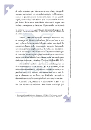 139
S
u
e
l
i
F
e
r
n
a
n
d
e
s
|
F
u
n
d
a
m
e
n
t
o
s
p
a
r
a
e
d
u
c
a
ç
ã
o
e
s
p
e
c
i
a
l
de rodas ou muleta para locomover-se; uma criança que perde
seus pais tragicamente em um acidente pode ter problemas emo-
cionais, os quais interferem momentaneamente em sua aprendi-
zagem, necessitando uma atenção mais individualizada e assim
por diante. Todas essas necessidades educacionais exigem uma
mudança na organização da escola. Algumas delas são, como já
se aﬁrmou, temporárias, supridas em determinado período de
tempo, e outras acompanham o aluno em toda sua vida escolar
de forma permanente.
Ferreira (2006a) esclarece que a expressão necessidades edu-
cacionais especiais foi assim utilizada no documentof que se pro-
pôs à avaliação dos impactos de Salamanca, cinco anos depois da
convenção: abrange todos os estudantes que estão fracassando
nas escolas por uma ampla variedade de razões, que têm necessi-
dade ou não de apoio adicional e demandará da escola adaptação
de currículos, ensino/organização e/ou oferta de recursos huma-
nos ou materiais adicionais de forma a estimular a aprendizagem
eﬁciente e efetiva para este aluno (Ferreira, 2006b, p. 224-225).
No contexto brasileiro, a expressãonecessidades especiais foi
oﬁcialmente adotada no art. 58 da LDBEN (Brasil,1996), acarre-
tando numa interpretação ampliada do alunado da educação es-
pecial no contexto da inclusão, uma vez que avançava na ideia de
que se aplicava apenas aos alunos com deﬁciências e abrangia os
demais alunos excluídos ou marginalizados no contexto escolar.
Conforme Coll, Palácios e Marchesi (1995, p. 11), os alu-
nos com necessidades especiais: “São aqueles alunos que por
f International Standard
Classiﬁcation ofEducation –ISCED, 1997.Paraler otexto integral,
acesse:<http://www
.unesco.org/education/information/nfsunesco/doc/isced_1997.htm>.
 