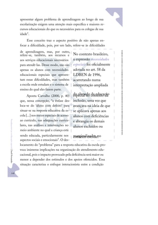 140
F
u
n
d
a
m
e
n
t
o
s
p
a
r
a
e
d
u
c
a
ç
ã
o
e
s
p
e
c
i
a
l
|
S
u
e
l
i
F
e
r
n
a
n
d
e
s
apresentar algum problema de aprendizagem ao longo de sua
escolarização exigem uma atenção mais especíﬁca e maiores re-
cursos educacionais do que os necessários para os colegas de sua
idade”.
Esse conceito traz o aspecto positivo de não apenas en-
focar a diﬁculdade, pois, por um lado, refere-se às diﬁculdades
de aprendizagem, mas, por outro,
refere-se, também, aos recursos e
aos serviços educacionais necessários
para atendê-las. Desse modo, não são
apenas os alunos com necessidades
educacionais especiais que apresen-
tam essas diﬁculdades, mas também
a escola onde estudam e o sistema de
ensino do qual eles fazem parte.
Aponta Carvalho (2000, p. 40)
que, nessa concepção, “a ênfase des-
loca-se do ‘aluno com defeito’ para
situar-se na resposta educativa da es-
cola [...] nos meios especiais de acesso
ao currículo, nas adequações curricu-
lares, nas análises e intervenções no
meio ambiente no qual a criança está
sendo educada, particularmente nos
aspectos sociais e emocionais”. O des-
locamento do “problema” para a resposta educativa da escola pro-
voca inúmeras implicações na organização do atendimento edu-
cacional, pois o impacto provocado pela deﬁciência será maior ou
menor a depender dos estímulos e dos apoios oferecidos. Essa
situação caracteriza o enfoque interacionista entre a condição
No contexto brasileiro,
a expressão necessidades
especiais foi oﬁcialmente
adotada no art. 58 da
LDBEN de 1996,
acarretando numa
interpretação ampliada
do alunado da educação
especial no contexto da
inclusão, uma vez que
avançava na ideia de que
se aplicava apenas aos
alunos com deﬁciências
e abrangia os demais
alunos excluídos ou
marginalizados no
contexto escolar.
 