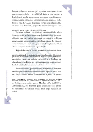 142
F
u
n
d
a
m
e
n
t
o
s
p
a
r
a
e
d
u
c
a
ç
ã
o
e
s
p
e
c
i
a
l
|
S
u
e
l
i
F
e
r
n
a
n
d
e
s
distintos enfrentam barreiras para aprender, tais como o acesso
ao conteúdo curricular, a acessibilidade física, o preconceito e a
discriminação e todas as outras que impeçam a aprendizagem e
permanência na escola. Isso implica referências a pessoas porta-
doras do vírus HIV/Aids, de crianças e jovens que sofrem violên-
cia sexual e/ou doméstica, grupos étnicos como os ciganos e os
indígenas, entre tantas outras possibilidades.
Portanto, embora a terminologia das necessidades educa-
cionais especiais tenha atenuado os velhos estereótipos que eram
utilizados para marginalizar alunos que, por inúmeros problemas,
não aprendiam no mesmo ritmo e modo da maioria das crianças,
por outro lado, sua imprecisão gera uma indeﬁnição nas políticas
educacionais para atendimento especializado.
Segundo Facion (2005),essa indeﬁnição engloba uma única
terminologia desde os alunos com graves deﬁciências até aqueles
que apresentam meras diﬁculdades de aprendizagem, geralmente
transitórias, o que gera confusão na identiﬁcação de alunos da
educação especial. Esse é um grande desaﬁo que vem se consoli-
dando frente às chamadasescolas inclusivas.
Em meio a tantos questionamentos e imprecisões, embora a
terminologia das necessidades educacionais especiais tenha tido
o mérito de ampliar o olhar da escola em relação ao fracasso es-
colar, chamando a atenção para os fatores sociais que também
srcinam problemas de aprendizagem, ela vem recebendo críti-
cas de diferentes estudiosos, como Marchesi e Martín (1995) e
Carvalho (2000), que defendem que a educação especial retome
sua natureza de modalidade voltada a um grupo especíﬁco de
alunos.
 