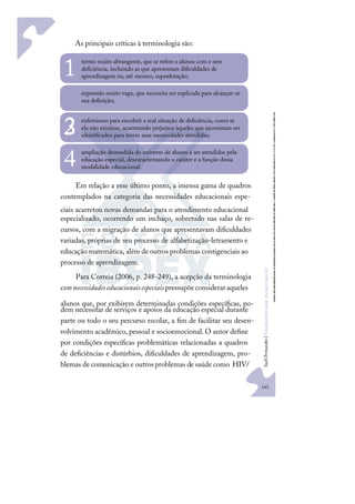 143
S
u
e
l
i
F
e
r
n
a
n
d
e
s
|
F
u
n
d
a
m
e
n
t
o
s
p
a
r
a
e
d
u
c
a
ç
ã
o
e
s
p
e
c
i
a
l
As principais críticas à terminologia são:
termo muito abrangente, que se refere a alunos com e sem
deﬁciência, incluindo as que apresentam diﬁculdades de
aprendizagem ou, até mesmo, superdotação;
1
expressão muito vaga, que necessita ser explicada para alcançar-se
sua deﬁnição;
2 eufemismo para encobrir a real situação de deﬁciência, como se
ela não existisse, acarretando prejuízos àqueles que necessitam ser
identiﬁcados para terem suas necessidades atendidas;
3
ampliação desmedida do universo de alunos a ser atendidos pela
educação especial, descaracterizando o caráter e a função dessa
modalidade educacional.
4
Em relação a esse último ponto, a imensa gama de quadros
contemplados na categoria das necessidades educacionais espe-
ciais acarretou novas demandas para o atendimento educacional
especializado, ocorrendo um inchaço, sobretudo nas salas de re-
cursos, com a migração de alunos que apresentavam diﬁculdades
variadas, próprias de seu processo de alfabetização-letramento e
educação matemática, além de outros problemas contigenciais ao
processo de aprendizagem.
Para Correia (2006, p. 248-249), a acepção da terminologia
comnecessidadeseducacionaisespeciais pressupõeconsideraraqueles
alunos que, por exibirem determinadas condições especíﬁcas, po-
dem necessitar de serviços e apoios da educação especial durante
parte ou todo o seu percurso escolar, a ﬁm de facilitar seu desen-
volvimento acadêmico, pessoal e socioemocional. O autor deﬁne
por condições especíﬁcas problemáticas relacionadas a quadros
de deﬁciências e distúrbios, diﬁculdades de aprendizagem, pro-
blemas de comunicação e outrosproblemas de saúde como HIV/
 