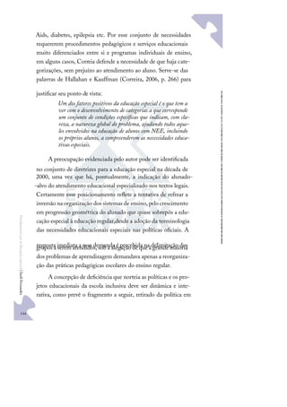 144
F
u
n
d
a
m
e
n
t
o
s
p
a
r
a
e
d
u
c
a
ç
ã
o
e
s
p
e
c
i
a
l
|
S
u
e
l
i
F
e
r
n
a
n
d
e
s
Aids, diabetes, epilepsia etc. Por esse conjunto de necessidades
requererem procedimentos pedagógicos e serviços educacionais
muito diferenciados entre si e programas individuais de ensino,
em alguns casos, Correia defende a necessidade de que haja cate-
gorizações, sem prejuízo ao atendimento ao aluno. Serve-se das
palavras de Hallahan e Kauffman (Correira, 2006, p. 266) para
justiﬁcar seu ponto de vista:
Um dos fatores positivos da educação especial é o que tem a
ver com o desenvolvimento de categorias a que corresponde
um conjunto de condições especíﬁcas que indicam, com cla-
reza, a natureza global do problema, ajudando todos aque-
les envolvidos na educação de alunos com NEE, incluindo
os próprios alunos, a compreenderem as necessidades educa-
tivas especiais.
A preocupação evidenciada pelo autor pode ser identiﬁcada
no conjunto de diretrizes para a educação especial na década de
2000, uma vez que há, pontualmente, a indicação do alunado-
-alvo do atendimento educacional especializado nos textos legais.
Certamente esse posicionamento reﬂete a tentativa de refrear a
inversão na organização dos sistemas de ensino, pelo crescimento
em progressão geométrica do alunado que quase sobrepôs a edu-
cação especial à educação regular,desde a adoção da terminologia
das necessidades educacionais especiais nas políticas oﬁciais. A
resposta imediata a essa demanda é percebida na delimitação dos
grupos a serem atendidos, sob a alegação de que a grande maioria
dos problemas de aprendizagem demandava apenas a reorganiza-
ção das práticas pedagógicas escolares do ensino regular.
A concepção de deﬁciência que norteia as políticas e os pro-
jetos educacionais da escola inclusiva deve ser dinâmica e inte-
rativa, como prevê o fragmento a seguir, retirado da política em
 