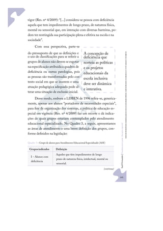 145
S
u
e
l
i
F
e
r
n
a
n
d
e
s
|
F
u
n
d
a
m
e
n
t
o
s
p
a
r
a
e
d
u
c
a
ç
ã
o
e
s
p
e
c
i
a
l
vigor (Res. nº 4/2009): “[...] considera-se pessoa com deﬁciência
aquela que tem impedimentos de longo prazo, de natureza física,
mental ou sensorial que, em interação com diversas barreiras, po-
dem ter restringida sua participação plena e efetiva na escola e na
sociedade”.
Com essa perspectiva, parte-se
do pressuposto de que as deﬁnições e
o uso de classiﬁcações para se referir a
grupos de alunos não devem se esgotar
naespeciﬁcaçãoatribuídaa quadrosde
deﬁciência ou outras patologias, pois
as pessoas são transformadas pelo con-
texto social em que se inserem e uma
atuação pedagógica adequada pode al-
terar uma situação de exclusão inicial.
Desse modo, embora a LDBEN de 1996 reﬁra-se, generica-
mente, apenas aos alunos “portadores de necessidades especiais”,
para ﬁns de organização dos sistemas, a política de educação es-
pecial em vigência (Res. nº 4/2009) faz um recorte e dá indica-
ções de quais grupos estariam contemplados pelo atendimento
educacional especializado. No Quadro 3, a seguir, apresentamos
as áreas de atendimento e uma breve deﬁnição dos grupos, con-
forme deﬁnidos na legislação:
Quadro 3 – Grupo de alunos para Atendimento Educacional Especializado (AEE)
Gruposindicados Deﬁnição
I – Alunos com
deﬁciência
Aqueles que têm impedimentos de longo
prazo de natureza física, intelectual, mental ou
sensorial.
A concepção de
deﬁciência que
norteia as políticas
e os projetos
educacionais da
escola inclusiva
deve ser dinâmica
e interativa.
(continua)
 
