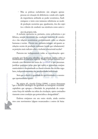 14
F
u
n
d
a
m
e
n
t
o
s
p
a
r
a
e
d
u
c
a
ç
ã
o
e
s
p
e
c
i
a
l
|
S
u
e
l
i
F
e
r
n
a
n
d
e
s
• Mas as práticas excludentes não atingem apenas
pessoas em situação de deﬁciência e ainda sob a égide
da importância atribuída ao poder econômico, Sueli
enriquece o texto com inúmeras referências ao modo
de produção escravista que, igualmente, tira dos sujei-
tos o direito de conduzir sua existência como autor e
ator da própria vida.
A exclusão apresenta-se, portanto, como polissêmica e po-
lifônica, sempre decorrente das condições materiais de existên-
cia e das relações econômicas, predominando sobre as relações
humanas e sociais. Ocorre-me, portanto,indagar: até quanto as
relações sociais de produção embasam (ainda que veladamente)
as posições mais radicais sobre a inclusão educacional escolar?
Parecem-me indispensáveis todas as considerações apre-
sentadas por Sueli para subsidiar sua profunda análise sobre os
fundamentos da educação especial. Assim é porque estamos con-
vivendo com discursos em torno da igualdade e que procuram
justiﬁcar quaisquer ações para que todos os aprendizes estejam
matriculados e frequentando as classes comuns das escolas regu-
lares, independentemente das peculiaridades individuais.
Será que o direito à igualdade de oportunidades é o mesmo
que oportunidades iguais?
Na página 43, citando Guhur (1994), a autora demonstra
“que o discurso ideológico da igualdade na emergente sociedade
capitalista que apregoa a liberdade da propriedade do corpo
como força de trabalho na esfera da circulação, opera contradito-
riamente como condição que potencializa a desigualdade”.
Embora estejamos em um outro século, ainda convive-
mos com movimentos (alguns escancarados e outros de baixa
 