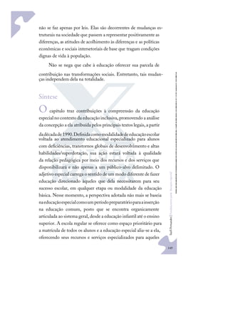 149
S
u
e
l
i
F
e
r
n
a
n
d
e
s
|
F
u
n
d
a
m
e
n
t
o
s
p
a
r
a
e
d
u
c
a
ç
ã
o
e
s
p
e
c
i
a
l
não se faz apenas por leis. Elas são decorrentes de mudanças es-
truturais na sociedade que passem a representar positivamente as
diferenças, as atitudes de acolhimento às diferenças e as políticas
econômicas e sociais intersetoriais de base que tragam condições
dignas de vida à população.
Não se nega que cabe à educação oferecer sua parcela de
contribuição nas transformações sociais. Entretanto, tais mudan-
ças independem dela na totalidade.
Síntese
O capítulo traz contribuições à compreensão da educação
especial no contexto da educação inclusiva,promovendo a análise
da concepção a ela atribuída pelos principais textos legais, a partir
dadécadade1990.Deﬁnidacomomodalidadedeeducaçãoescolar
voltada ao atendimento educacional especializado para alunos
com deﬁciências, transtornos globais de desenvolvimento e altas
habilidades/superdotação, sua ação estará voltada à qualidade
da relação pedagógica por meio dos recursos e dos serviços que
disponibilizará e não apenas a um público-alvo delimitado. O
adjetivo especial carrega o sentido de um modo diferente de fazer
educação direcionado àqueles que dela necessitarem para seu
sucesso escolar, em qualquer etapa ou modalidade da educação
básica. Nesse momento, a perspectiva adotada não mais se baseia
naeducaçãoespecialcomoumperíodopreparatórioparaainserção
na educação comum, posto que se encontra organicamente
articulada ao sistema geral, desde a educação infantil até o ensino
superior. A escola regular se oferece como espaço prioritário para
a matrícula de todos os alunos e a educação especial alia-se a ela,
oferecendo seus recursos e serviços especializados para aqueles
 