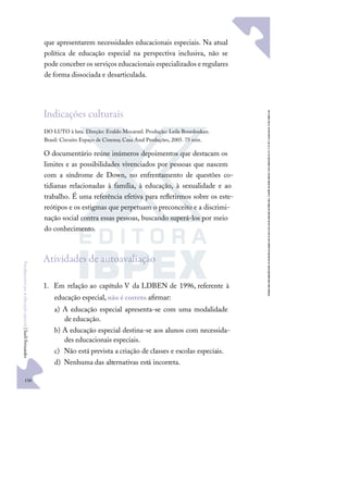 150
F
u
n
d
a
m
e
n
t
o
s
p
a
r
a
e
d
u
c
a
ç
ã
o
e
s
p
e
c
i
a
l
|
S
u
e
l
i
F
e
r
n
a
n
d
e
s
que apresentarem necessidades educacionais especiais. Na atual
política de educação especial na perspectiva inclusiva, não se
pode conceber os serviços educacionais especializados e regulares
de forma dissociada e desarticulada.
Indicações culturais
DO LUTO à luta. Direção: Evaldo Mocarzel. Produção: Leila Bourdoukan.
Brasil: Circuito Espaço de Cinema; Casa Azul Produções, 2005. 75 min.
O documentário reúne inúmeros depoimentos que destacam os
limites e as possibilidades vivenciados por pessoas que nascem
com a síndrome de Down, no enfrentamento de questões co-
tidianas relacionadas à família, à educação, à sexualidade e ao
trabalho. É uma referência efetiva para reﬂetirmos sobre os este-
reótipos e os estigmas que perpetuam o preconceito e a discrimi-
nação social contra essas pessoas, buscando superá-los por meio
do conhecimento.
Atividades de autoavaliação
1. Em relação ao capítulo V da LDBEN de 1996, referente à
educação especial, não é correto aﬁrmar:
a) A educação especial apresenta-se com uma modalidade
de educação.
b) A educação especial destina-se aos alunos com necessida-
des educacionais especiais.
c) Não está prevista a criação de classes e escolas especiais.
d) Nenhuma das alternativas está incorreta.
 