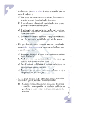 151
S
u
e
l
i
F
e
r
n
a
n
d
e
s
|
F
u
n
d
a
m
e
n
t
o
s
p
a
r
a
e
d
u
c
a
ç
ã
o
e
s
p
e
c
i
a
l
2. A alternativa que não se refere à educação especial no con-
texto da inclusão é:
a) Tem início nas séries iniciais do ensino fundamental e
estende-se aos níveis mais elevados de ensino.
b) O atendimento educacional especializado deve ocorrer
preferencialmente na escola comum.
c) É a educação ofertada apenas em escolas especiais, como
as mantidas pelas Apaes (Associações de Pais e Amigos
dos Excepcionais).
d) Constituium conjunto serecursose serviços especializados
para dar resposta às necessidades especiais dos alunos.
3. Em que alternativa estão presentes recursos especializados
para apoiar e complementar a escolarização de alunos com
necessidades especiais?
a) Intérpretes de língua de sinais, salas de recursos, comuni-
cação alternativa.
b) Auxílios ópticos para alunos com baixa visão, classe espe-
cial, sala de recursos multifuncionais.
c) Sala de recursos multifuncionais, remoção de barreiras ar-
quitetônicas, professor itinerante.
d) Todos os recursos citados têm como ﬁnalidade apoiar e
complementar a escolarização.
4. Apósaleitura dosenunciadossobreaterminologianecessidades
educacionais especiais, escolha a alternativa correta:
I) Podem ser permanentes, quando oriundas de deﬁciências
e distúrbios, ou temporárias, se envolvem problemas de
aprendizagem com srcem em carências sociais, culturais,
familiares.
 