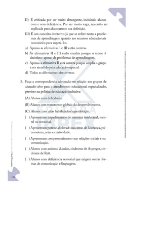152
F
u
n
d
a
m
e
n
t
o
s
p
a
r
a
e
d
u
c
a
ç
ã
o
e
s
p
e
c
i
a
l
|
S
u
e
l
i
F
e
r
n
a
n
d
e
s
II) É criticada por ser muito abrangente, incluindo alunos
com e sem deﬁciência. Por ser muito vaga, necessita ser
explicada para alcançarmos sua deﬁnição.
III) É um conceito interativo já que se refere tanto a proble-
mas de aprendizagem quanto aos recursos educacionais
necessários para superá-los.
a) Apenas as aﬁrmativas I e III estão corretas.
b) As aﬁrmativas II e III estão erradas porque o termo é
sinônimo apenas de problemas de aprendizagem.
c) Apenas a aﬁrmativa II está correta porque amplia o grupo
a ser atendido pela educação especial.
d) Todas as alﬁrmativas são corretas.
5. Faça a correspondência adequada em relação aos grupos de
alunado-alvo para o atendimento educacional especializado,
previsto na política de educação inclusiva:
(A) Alunos com deﬁciência.
(B) Alunos com transtornos globais do desenvolvimento.
(C) Alunos com altas habilidades/superdotação.
)
( Apresentam impedimentos de natureza intelectual, men-
tal ou sensorial.
)
( Apresentam potencial elevado nas áreas de liderança, psi-
comotora, artes e criatividade.
)
( Apresentam comprometimento nas relações sociais e na
comunicação.
)
( Alunos com autismo clássico, síndrome de Asperger, sín-
drome de Rett.
)
( Alunos com deﬁciência sensorial que exigem outras for-
mas de comunicação e linguagem.
 