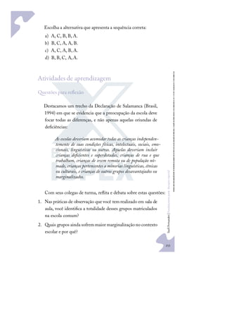 153
S
u
e
l
i
F
e
r
n
a
n
d
e
s
|
F
u
n
d
a
m
e
n
t
o
s
p
a
r
a
e
d
u
c
a
ç
ã
o
e
s
p
e
c
i
a
l
Escolha a alternativa que apresenta a sequência correta:
a) A, C, B, B, A.
b) B, C, A, A, B.
c) A, C, A, B, A.
d) B, B, C, A,A.
Atividades de aprendizagem
uestões para reﬂexão
Destacamos um trecho da Declaração de Salamanca (Brasil,
1994) em que se evidencia que a preocupação da escola deve
focar todas as diferenças, e não apenas aquelas oriundas de
deﬁciências:
As escolas deveriam acomodar todas as crianças independen-
temente de suas condições físicas, intelectuais, sociais, emo-
cionais, linguísticas ou outras. Aquelas deveriam incluir
crianças deﬁcientes e superdotadas, crianças de rua e que
trabalham, crianças de srcem remota ou de população nô-
made, crianças pertencentes a minorias linguísticas, étnicas
ou culturais, e crianças de outros grupos desavantajados ou
marginalizados.
Com seus colegas de turma, reﬂita e debata sobre estas questões:
1. Nas práticas de observação que você tem realizado em sala de
aula, você identiﬁca a totalidade desses grupos matriculados
na escola comum?
2. Quais grupos ainda sofrem maior marginalização no contexto
escolar e por quê?
 