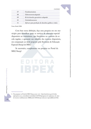 156
F
u
n
d
a
m
e
n
t
o
s
p
a
r
a
e
d
u
c
a
ç
ã
o
e
s
p
e
c
i
a
l
|
S
u
e
l
i
F
e
r
n
a
n
d
e
s
07 Guiadeassinatura
08 Globoterrestreadaptado
09 Kit de desenho geométrico adaptado
10 Calculadorasonora
11 Software para produção de desenhos gráﬁcos e táteis
Fonte: Brasil, 2008.
Com base nessa deﬁnição, faça uma pesquisa em seu mu-
nicípio para identiﬁcar quais os serviços de educação especial
disponíveis no contraturno, que funcionem no contexto da es-
cola regular, e apresente um relatório dos recursos disponíveis,
em comparação ao ideal proposto pela Secretaria de Educação
Especial (Seesp) do MEC.
Se necessário, complemente sua pesquisa no Portal do
MEC/Seesph.
h Para pesquisar noPortal do MEC/Seesp, acesse osite: <http://portal.mec.gov.br/index.
php?option=com_content&view=article&id=14187%3Aprograma-de-implantacao-de-salas-
de-recursos-multifuncionais-2008&catid=192%3Aseesp-esducacao-especial&Itemid=826>.
(conclusão)
 