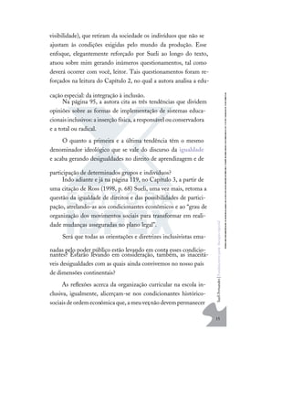 15
S
u
e
l
i
F
e
r
n
a
n
d
e
s
|
F
u
n
d
a
m
e
n
t
o
s
p
a
r
a
e
d
u
c
a
ç
ã
o
e
s
p
e
c
i
a
l
visibilidade), que retiram da sociedade os indivíduos que não se
ajustam às condições exigidas pelo mundo da produção. Esse
enfoque, elegantemente reforçado por Sueli ao longo do texto,
atuou sobre mim gerando inúmeros questionamentos, tal como
deverá ocorrer com você, leitor. Tais questionamentos foram re-
forçados na leitura do Capítulo 2, no qual a autora analisa a edu-
cação especial: da integração à inclusão.
Na página 95, a autora cita as três tendências que dividem
opiniões sobre as formas de implementação de sistemas educa-
cionais inclusivos:a inserção física,a responsável ou conservadora
e a total ou radical.
O quanto a primeira e a última tendência têm o mesmo
denominador ideológico que se vale do discurso da igualdade
e acaba gerando desigualdades no direito de aprendizagem e de
participação de determinados grupos e indivíduos?
Indo adiante e já na página 119, no Capítulo 3, a partir de
uma citação de Ross (1998, p. 68) Sueli, uma vez mais, retoma a
questão da igualdade de direitos e das possibilidades de partici-
pação, atrelando-as aos condicionantes econômicos e ao “grau de
organização dos movimentos sociais para transformar em reali-
dade mudanças asseguradas no plano legal”.
Será que todas as orientações e diretrizes inclusivistas ema-
nadas pelo poder público estão levando em conta esses condicio-
nantes? Estarão levando em consideração, também, as inaceitá-
veis desigualdades com as quais ainda convivemos no nosso país
de dimensões continentais?
As reﬂexões acerca da organização curricular na escola in-
clusiva, igualmente, alicerçam-se nos condicionantes histórico-
sociaisdeordemeconômicaque,ameuver,nãodevempermanecer
 