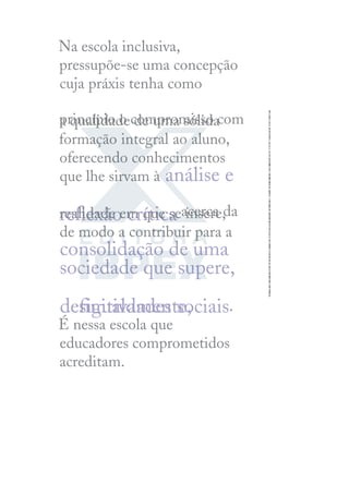 Na escola inclusiva,
pressupõe-se uma concepção
cuja práxis tenha como
princípio o compromisso com
a qualidade de uma sólida
formação integral ao aluno,
oferecendo conhecimentos
que lhe sirvam à análise e
reﬂexão crítica acerca da
realidade em que se insere,
de modo a contribuir para a
consolidação de uma
sociedade que supere,
deﬁnitivamente,
desigualdades sociais.
É nessa escola que
educadores comprometidos
acreditam.
 