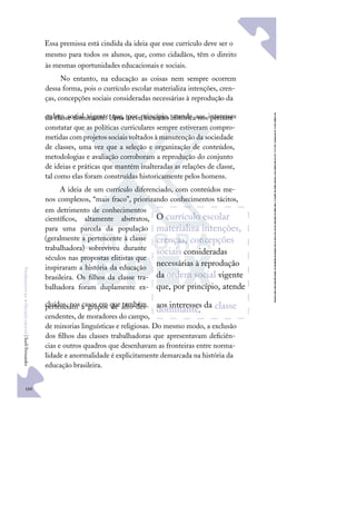 160
F
u
n
d
a
m
e
n
t
o
s
p
a
r
a
e
d
u
c
a
ç
ã
o
e
s
p
e
c
i
a
l
|
S
u
e
l
i
F
e
r
n
a
n
d
e
s
Essa premissa está cindida da ideia que esse currículo deve ser o
mesmo para todos os alunos, que, como cidadãos, têm o direito
às mesmas oportunidades educacionais e sociais.
No entanto, na educação as coisas nem sempre ocorrem
dessa forma, pois o currículo escolar materializa intenções, cren-
ças, concepções sociais consideradas necessárias à reprodução da
ordem social vigente que, por princípio, atende aos interesses
da classe dominante. Uma breve incursão histórica nos permite
constatar que as políticas curriculares sempre estiveram compro-
metidas com projetos sociais voltados à manutenção da sociedade
de classes, uma vez que a seleção e organização de conteúdos,
metodologias e avaliação corroboram a reprodução do conjunto
de ideias e práticas que mantém inalteradas as relações de classe,
tal como elas foram construídas historicamente pelos homens.
A ideia de um currículo diferenciado, com conteúdos me-
nos complexos, “mais fraco”, priorizando conhecimentos tácitos,
em detrimento de conhecimentos
cientíﬁcos, altamente abstratos,
para uma parcela da população
(geralmente a pertencente à classe
trabalhadora) sobreviveu durante
séculos nas propostas elitistas que
inspiraram a história da educação
brasileira. Os ﬁlhos da classe tra-
balhadora foram duplamente ex-
cluídos, nos casos em que também
pertenciam a grupos de afro-des-
cendentes, de moradores do campo,
de minorias linguísticas e religiosas. Do mesmo modo, a exclusão
dos ﬁlhos das classes trabalhadoras que apresentavam deﬁciên-
cias e outros quadros que desenhavam as fronteiras entre norma-
lidade e anormalidade é explicitamente demarcada na história da
educação brasileira.
O currículo escolar
materializa intenções,
crenças, concepções
sociais consideradas
necessárias à reprodução
da ordem social vigente
que, por princípio, atende
aos interesses da classe
dominante.
 