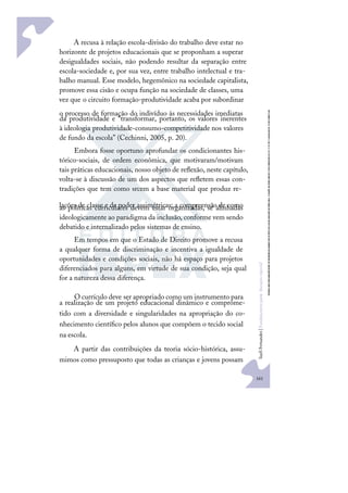 161
S
u
e
l
i
F
e
r
n
a
n
d
e
s
|
F
u
n
d
a
m
e
n
t
o
s
p
a
r
a
e
d
u
c
a
ç
ã
o
e
s
p
e
c
i
a
l
A recusa à relação escola-divisão do trabalho deve estar no
horizonte de projetos educacionais que se proponham a superar
desigualdades sociais, não podendo resultar da separação entre
escola-sociedade e, por sua vez, entre trabalho intelectual e tra-
balho manual. Esse modelo, hegemônico na sociedade capitalista,
promove essa cisão e ocupa função na sociedade de classes, uma
vez que o circuito formação-produtividade acaba por subordinar
o processo de formação do indivíduo às necessidades imediatas
da produtividade e “transformar, portanto, os valores inerentes
à ideologia produtividade-consumo-competitividade nos valores
de fundo da escola” (Cechinni, 2005, p. 20).
Embora fosse oportuno aprofundar os condicionantes his-
tórico-sociais, de ordem econômica, que motivaram/motivam
tais práticas educacionais, nosso objeto de reﬂexão, neste capítulo,
volta-se à discussão de um dos aspectos que reﬂetem essas con-
tradições que tem como srcem a base material que produz re-
lações de classe e de poder assimétricas: a compreensão de como
as políticas curriculares devem estar organizadas, se alinhadas
ideologicamente ao paradigma da inclusão, conforme vem sendo
debatido e internalizado pelos sistemas de ensino.
Em tempos em que o Estado de Direito promove a recusa
a qualquer forma de discriminação e incentiva a igualdade de
oportunidades e condições sociais, não há espaço para projetos
diferenciados para alguns, em virtude de sua condição, seja qual
for a natureza dessa diferença.
O currículo deve ser apropriado como um instrumento para
a realização de um projeto educacional dinâmico e comprome-
tido com a diversidade e singularidades na apropriação do co-
nhecimento cientíﬁco pelos alunos que compõem o tecido social
na escola.
A partir das contribuições da teoria sócio-histórica, assu-
mimos como pressuposto que todas as crianças e jovens possam
 