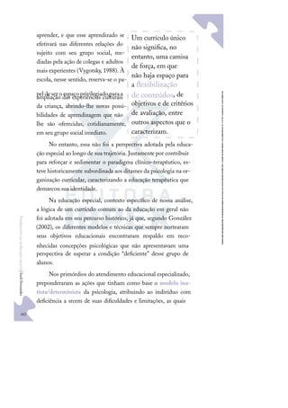162
F
u
n
d
a
m
e
n
t
o
s
p
a
r
a
e
d
u
c
a
ç
ã
o
e
s
p
e
c
i
a
l
|
S
u
e
l
i
F
e
r
n
a
n
d
e
s
aprender, e que esse aprendizado se
efetivará nas diferentes relações do
sujeito com seu grupo social, me-
diadas pela ação de colegas e adultos
mais experientes (Vygotsky, 1988). À
escola, nesse sentido, reserva-se o pa-
peldesero espaçoprivilegiadoparaa
ampliação das experiências culturais
da criança, abrindo-lhe novas possi-
bilidades de aprendizagem que não
lhe são oferecidas, cotidianamente,
em seu grupo social imediato.
No entanto, essa não foi a perspectiva adotada pela educa-
ção especial ao longo de sua trajetória. Justamente por contribuir
para reforçar e sedimentar o paradigma clínico-terapêutico, es-
teve historicamente subordinada aos ditames da psicologia na or-
ganização curricular, caracterizando a educação terapêutica que
demarcou sua identidade.
Na educação especial, contexto especíﬁco de nossa análise,
a lógica de um currículo comum ao da educação em geral não
foi adotada em seu percurso histórico, já que, segundo González
(2002), os diferentes modelos e técnicas que sempre nortearam
seus objetivos educacionais encontraram respaldo em reco-
nhecidas concepções psicológicas que não apresentavam uma
perspectiva de superar a condição “deﬁciente” desse grupo de
alunos.
Nos primórdios do atendimento educacional especializado,
preponderaram as ações que tinham como base o modelo ina-
tista/determinista da psicologia, atribuindo ao indivíduo com
deﬁciência a srcem de suas diﬁculdades e limitações, as quais
Um currículo único
não signiﬁca, no
entanto, uma camisa
de força, em que
não haja espaço para
a ﬂexibilização
de conteúdos, de
objetivos e de critérios
de avaliação, entre
outros aspectos que o
caracterizam.
 