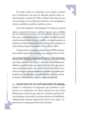 164
F
u
n
d
a
m
e
n
t
o
s
p
a
r
a
e
d
u
c
a
ç
ã
o
e
s
p
e
c
i
a
l
|
S
u
e
l
i
F
e
r
n
a
n
d
e
s
De modo isolado ou combinado, esses modelos constituí-
ram os fundamentos das ações da educação especial, desde sua
sistematização na década de 1950, no Brasil, demonstrando que
foi a psicologia, em suas diferentes vertentes, e não a pedagogia, a
ciência a mobilizar as políticas e práticas na área.
Essa forte tendência à “psicologização” da educação especial,
aliada ao arsenal de técnicas e métodos especiais para a habilita-
ção ou reabilitação das pessoas com necessidades especiais, contri-
buiu para a consolidação da ideia e da prática, na visão da grande
maioria dos professores, de que o trabalho com alunos especiais só
poderia ser realizado por grandes especialistas, cuja formação era
muito distinta daquela do professor (Silva; Vizim, 2001).
É indiscutível a contribuição,desdeo século XVII,deeduca-
dores célebres pelas ideias inovadoras que apresentaram em rela-
çãoàpotencialidadede criançascomdeﬁciência,comoComenius
(1596-1670), Pestalozzi (1746-1877) e Montessori (1870-1952),
esta última pioneira em relação à utilização de procedimentos
didáticos especíﬁcos para esse grupo de alunos. Em que pesem
essas contribuições para a necessidade do desenvolvimento de es-
tudos psicológicos, que possibilitassem equilibrar procedimentos
terapêuticos e pedagógicos, a centralidade do ensino na reversão
de quadros de deﬁciências só ganha espaço tardiamente.
A compreensão de como a educação especial foi praticada
nos últimos anos, com um fazer desvinculado da pedagogia,
justiﬁca os sentimentos de insegurança que acometem os pro-
fessores ao se depararem com alunos especiais em suas turmas.
Obviamente, se tivessem que, além dos conteúdos especíﬁcos de
suas disciplinas, desenvolver as inúmeras práticas de reabilitação
realizadas pela educação especial, não haveria como negar o ar-
gumento de seu despreparo diante dessa situação.
 