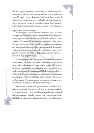 166
F
u
n
d
a
m
e
n
t
o
s
p
a
r
a
e
d
u
c
a
ç
ã
o
e
s
p
e
c
i
a
l
|
S
u
e
l
i
F
e
r
n
a
n
d
e
s
educação regular e especial, tomam corpo os fundamentos das
teorias socioculturais, apoiadas nos estudos dos pesquisadores
russos Vygotsky, Luria e Leontiev (2001), cujo foco de ação di-
reciona-se às mudanças a serem realizadas nas instituições edu-
cativas que devem colocar a produção humana, historicamente
elaborada,a serviço das necessidades dos sujeitos com deﬁciência
ou problemas de aprendizagem.
A mudança do foco do problema do sujeito para a sua supe-
ração por meio do efetivo trabalho do grupo social faz erigir uma
nova compreensão da deﬁciência/anormalidade como uma cons-
trução social. Isso signiﬁca que essa percepção não é ﬁxa, imutá-
vel e que pode ser superada à medida que os fatores que deﬁnem
uma incapacidade são construídos na complexa rede de relações
sociais que determinam a condição dos sujeitos com base no valor
que eles assumem nas relações de produção da vida material e
econômica daquele grupo social.
A educação passa a ter papel preponderante nesse processo
de reversão da condição “deﬁcitária” dos sujeitos, na medida em
que pode lhes oferecer caminhos para a superação de diﬁculdades
e limitações individuais, por meio do acesso e permanência na
escola comum onde eles terão a possibilidade de compartilhar ex-
periências formais de aprendizagem, na aposta da aprendizagem
mediada pelas múltiplas mediações oportunizadas pela imersão
em diversas experiências sociais que o desaﬁem e na luta contra o
conformismo da crença do determinismo biológico.
Esse conjunto de ideias é que sustenta a possibilidade da
inclusão escolar dos alunos com deﬁciências, transtornos globais
de desenvolvimento, altas habilidades/superdotação, materiali-
zada na adoção de currículos comuns, com características de ﬂe-
xibilidade,ou seja, prontos a fazer concessões, a introduzir novos
 