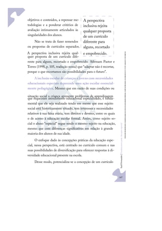 167
S
u
e
l
i
F
e
r
n
a
n
d
e
s
|
F
u
n
d
a
m
e
n
t
o
s
p
a
r
a
e
d
u
c
a
ç
ã
o
e
s
p
e
c
i
a
l
objetivos e conteúdos, a repensar me-
todologias e a ponderar critérios de
avaliação intimamente articulados às
singularidades dos alunos.
Não se trata de fazer remendos
ou propostas de currículos separados.
A perspectiva inclusiva rejeita qual-
quer proposta de um currículo dife-
rente para alguns, recortado e empobrecido. Aﬁrmam Pastor e
Torres (1998, p. 105, tradução nossa) que “adaptar não é recortar,
porque o que recortamos são possibilidades para o futuro”.
A inclusão escolar de crianças e jovens com necessidades
educacionais especiais depreende uma ação escolar essencial-
mente pedagógica. Mesmo que em razão de suas condições ou
situação social a criança apresente problemas de aprendizagem
que requeiram atendimento educacional especializado, é funda-
mental que ele seja realizado tendo em mente que esse sujeito
social está historicamente situado, tem interesses e necessidades
relativos à sua faixa etária, tem direitos e deveres, entre os quais
o de acesso à educação escolar formal. Assim, como sujeito so-
cial o aluno “especial” segue sendo o mesmo sujeito na educação,
mesmo que com diferenças signiﬁcativas em relação à grande
maioria dos alunos de sua idade.
O enfoque dado às concepções práticas da educação espe-
cial, nessa perspectiva, está centrado no currículo comum e nas
suas possibilidades de diversiﬁcação para oferecer respostas à di-
versidade educacional presente na escola.
Desse modo, potencializa-se a concepção de um currículo
A perspectiva
inclusiva rejeita
qualquer proposta
de um currículo
diferente para
alguns, recortado
e empobrecido.
 