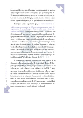 168
F
u
n
d
a
m
e
n
t
o
s
p
a
r
a
e
d
u
c
a
ç
ã
o
e
s
p
e
c
i
a
l
|
S
u
e
l
i
F
e
r
n
a
n
d
e
s
comprometido com as diferenças, problematizando-se as con-
cepções e práticas escolares homogêneas que operam a partir da
ideia de alunos ideais que aprendem os mesmos conteúdos, com
base nas mesmas metodologias, em um mesmo ritmo e com a
mesma lógica de interpretação na apropriação do conhecimento.
Rodrigues (2006) argumenta que, na escola inclusiva, as
práticasdevem responder àsdiferençasdosalunospor meio da
organização de aprendizagens diversiﬁcadas para a heteroge-
neidade dos alunos. Prossegue reﬂetindo sobre a arquitetura tra-
dicional da escola que se centra em uma rigidez organizacional de
agrupamento de alunos em “classes”, engessadas em horários, es-
paços e atividades que impedem a diferenciação da aprendizagem
e incidem no seu fracasso; por outro lado, chama a atenção para o
fato de que o desenvolvimento de projetos inovadores e subversi-
vos à ordem hegemônica da tradição escolar não é fruto da ação
isolada e individual docente, pois “a diferenciação do currículo é
uma tarefa do coletivo da escola e engloba mais que a gestão da
sala de aula: implica uma abertura para uma nova organização de
modelo de escola” (Rodrigues, 2006, p. 313).
A contribuição da teoria sociocultural, nesse sentido, é in-
discutível, sobretudo nos estudos de defectologia desenvolvidos
por Vygotsky (1989) e outros pesquisadores de seu círculo de es-
tudos, como Luria e Leontiev, no início do século XX. O texto
apresenta ideias embrionárias, mas signiﬁcativas sobre o papel
do ensino no desenvolvimento humano, que em muito o auxi-
liaram a desenvolver categorias fundamentais à totalidade de sua
obra. As teses iniciais do autor foram escritas em 1924 e, ainda
que redimensionadas por volta de 1930, expressam a centralidade
ocupada pela educação social em relação ao desenvolvimento de
crianças surdas, cegas e com deﬁciência intelectual.
 