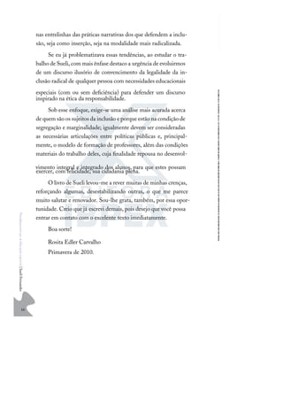 16
F
u
n
d
a
m
e
n
t
o
s
p
a
r
a
e
d
u
c
a
ç
ã
o
e
s
p
e
c
i
a
l
|
S
u
e
l
i
F
e
r
n
a
n
d
e
s
nas entrelinhas das práticas narrativas dos que defendem a inclu-
são, seja como inserção, seja na modalidade mais radicalizada.
Se eu já problematizava essas tendências, ao estudar o tra-
balho de Sueli, com mais ênfase destaco a urgência de evoluirmos
de um discurso ilusório de convencimento da legalidade da in-
clusão radical de qualquer pessoa com necessidades educacionais
especiais (com ou sem deﬁciência) para defender um discurso
inspirado na ética da responsabilidade.
Sob esse enfoque, exige-se uma análise mais acurada acerca
de quem são os sujeitos da inclusão e porque estão na condição de
segregação e marginalidade; igualmente devem ser consideradas
as necessárias articulações entre políticas públicas e, principal-
mente, o modelo de formação de professores, além das condições
materiais do trabalho deles, cuja ﬁnalidade repousa no desenvol-
vimento integral e integrado dos alunos, para que estes possam
exercer, com felicidade, sua cidadania plena.
O livro de Sueli levou-me a rever muitas de minhas crenças,
reforçando algumas, desestabilizando outras, o que me parece
muito salutar e renovador. Sou-lhe grata, também, por essa opor-
tunidade. Creio que já escrevi demais, pois desejo que você possa
entrar em contato com o excelente texto imediatamente.
Boa sorte!
Rosita Edler Carvalho
Primavera de 2010.
 