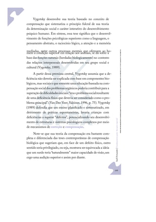 169
S
u
e
l
i
F
e
r
n
a
n
d
e
s
|
F
u
n
d
a
m
e
n
t
o
s
p
a
r
a
e
d
u
c
a
ç
ã
o
e
s
p
e
c
i
a
l
Vygotsky desenvolve sua teoria baseado no conceito de
compensação que sistematiza o princípio fulcral de sua teoria
da determinação social e caráter interativo do desenvolvimento
psíquico humano. Em síntese, essa tese signiﬁca que o desenvol-
vimento de funções psicológicas superiores como a linguagem, o
pensamento abstrato, o raciocínio lógico, a atenção e a memória
mediadas, entre outros processos mentais que oferecem ao ho-
mem a condição superior em relação aos animais, se dá sobre a
base das funções naturais (herdadas biologicamente) no contexto
das relações interpessoais desenvolvidas em seu grupo social e
cultural (Vygotsky, 1989).
A partir dessa premissa central, Vygotsky assumia que a de-
ﬁciência não deveria ser explicada com base em componentes bio-
lógicos, mas sociais e que somente uma educação baseada na com-
pensaçãosocialdosproblemasorgânicospoderiacontribuirpara a
superaçãodediﬁculdadesiniciais:“eraoproblemasocialresultante
de uma deﬁciência física que deveria ser considerado como o pro-
blema principal” (Van Der Veer; Valsiner, 1996, p. 75). Vygotsky
(1989) defendia que um ensino planiﬁcado e sistematizado, em
detrimento de práticas espontaneístas, levaria crianças com
deﬁciências a superar “defeitos”, potencializando seu desenvolvi-
mento de estruturas e sistemas psicológicos complexos por meio
de mecanismos de correção e compensação.
Note-se que sua teoria da compensação era bastante com-
plexa e diferenciada das teses contemporâneas de compensação
biológica que sugeriam que, em face de um defeito físico, outro
sentido seria privilegiado,ou seja,mostrava ser equivocada a ideia
que um surdo teria “naturalmente” maior capacidade de visão,um
cego uma audição superior e assim por diante.
 