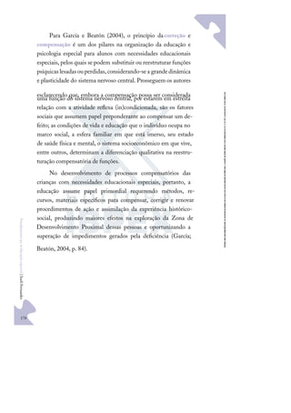 170
F
u
n
d
a
m
e
n
t
o
s
p
a
r
a
e
d
u
c
a
ç
ã
o
e
s
p
e
c
i
a
l
|
S
u
e
l
i
F
e
r
n
a
n
d
e
s
Para García e Beatón (2004), o princípio dacorreção e
compensação é um dos pilares na organização da educação e
psicologia especial para alunos com necessidades educacionais
especiais, pelos quais se podem substituir ou reestruturar funções
psíquicaslesadasouperdidas,considerando-sea grandedinâmica
e plasticidade do sistema nervoso central. Prosseguem os autores
esclarecendo que, embora a compensação possa ser considerada
uma função do sistema nervoso central, por estarem em estreita
relação com a atividade reﬂexa (in)condicionada, são os fatores
sociais que assumem papel preponderante ao compensar um de-
feito; as condições de vida e educação que o indivíduo ocupa no
marco social, a esfera familiar em que está imerso, seu estado
de saúde física e mental, o sistema socioeconômico em que vive,
entre outros, determinam a diferenciação qualitativa na reestru-
turação compensatória de funções.
No desenvolvimento de processos compensatórios das
crianças com necessidades educacionais especiais, portanto, a
educação assume papel primordial requerendo métodos, re-
cursos, materiais especíﬁcos para compensar, corrigir e renovar
procedimentos de ação e assimilação da experiência histórico-
social, produzindo maiores efeitos na exploração da Zona de
Desenvolvimento Proximal dessas pessoas e oportunizando a
superação de impedimentos gerados pela deﬁciência (García;
Beatón, 2004, p. 84).
 