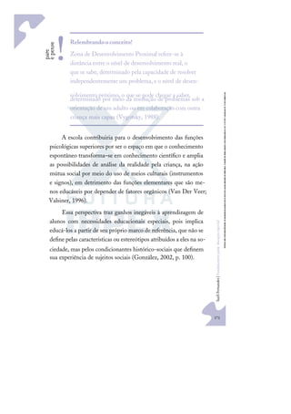 171
S
u
e
l
i
F
e
r
n
a
n
d
e
s
|
F
u
n
d
a
m
e
n
t
o
s
p
a
r
a
e
d
u
c
a
ç
ã
o
e
s
p
e
c
i
a
l
A escola contribuiria para o desenvolvimento das funções
psicológicas superiores por ser o espaço em que o conhecimento
espontâneo transforma–se em conhecimento cientíﬁco e amplia
as possibilidades de análise da realidade pela criança, na ação
mútua social por meio do uso de meios culturais (instrumentos
e signos), em detrimento das funções elementares que são me-
nos educáveis por depender de fatores orgânicos (Van Der Veer;
Valsiner, 1996).
Essa perspectiva traz ganhos inegáveis à aprendizagem de
alunos com necessidades educacionais especiais, pois implica
educá-los a partir de seu próprio marco de referência, que não se
deﬁne pelas características ou estereótipos atribuídos a eles na so-
ciedade, mas pelos condicionantes histórico-sociais que deﬁnem
sua experiência de sujeitos sociais (González, 2002, p. 100).
p
a
r
e
e
p
e
n
s
e Relembrandooconceito!
Zona de Desenvolvimento Proximal refere-se à
distância entre o nível de desenvolvimento real, o
que se sabe, determinado pela capacidade de resolver
independentemente um problema, e o nível de desen-
volvimento próximo, o que se pode chegar a saber,
determinado por meio da resolução de problemas sob a
orientação de um adulto ou em colaboração com outra
criança mais capaz (Vygotsky, 1988).
!
 