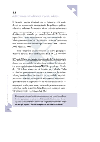 172
F
u
n
d
a
m
e
n
t
o
s
p
a
r
a
e
d
u
c
a
ç
ã
o
e
s
p
e
c
i
a
l
|
S
u
e
l
i
F
e
r
n
a
n
d
e
s
4.1
A diferenciação curricular como princípio inclusivo
É bastante vigorosa a ideia de que as diferenças individuais
devam ser contempladas na organização das políticas e práticas
educativas inclusivas. No entanto, há um polêmico debate entre
educadores que envolve a ideia da utilização de procedimentos
de diferenciação curricular para estes alunos ou não. Na literatura
especializada, esses procedimentos têm sido denominados de
“adaptações curriculares” ou “ﬂexibilização curricular” para alunos
com necessidades educacionais especiais (Brasil, 1998; Carvalho,
2000; Mantoan, 2003).
Essa perspectiva ganhou profusão no ideário pedagógico
da escola inclusiva, desde a indicação na LDBEN (Lei nº 9.394/
1996, art. 58) que fez menção à organização de “currículos, méto-
dos, técnicas, recursos educativos e organização especíﬁcos” para
alunos com necessidades especiais. Essa tendência foi reforçada
em todas as publicações oﬁciais do MEC/Seesp e, desde a década
de 1990, é discurso corrente na literatura especializada. Todas
as diretrizes governamentais apontam a necessidade de realizar
adaptações curriculares para atender às necessidades especiais
dos alunos, de forma a cumprir um dos contextos de inﬂuência
que determinam a hegemonização de políticas educacionais: “o
contexto de produção de textos, constituído pela documentação
oﬁcial que divulga as proposições políticas com linguagem acessí-
vel” aos professores (Garcia, 2008, p. 583).
Diante dessas reﬂexões iniciais, o questionamento que vem orientando os
debates que circulam nos discursos oﬁciais e acadêmicos tem como foco a
seguinte questão:currículoscomunscomadaptaçõesoucurrículosadapta-
dos,emquerepousaapolêmicanaspolíticas curricularesinclusivas?
 