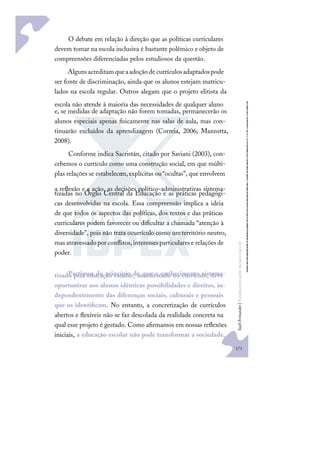 173
S
u
e
l
i
F
e
r
n
a
n
d
e
s
|
F
u
n
d
a
m
e
n
t
o
s
p
a
r
a
e
d
u
c
a
ç
ã
o
e
s
p
e
c
i
a
l
O debate em relação à direção que as políticas curriculares
devem tomar na escola inclusiva é bastante polêmico e objeto de
compreensões diferenciadas pelos estudiosos da questão.
Algunsacreditamqueaadoçãode currículosadaptadospode
ser fonte de discriminação, ainda que os alunos estejam matricu-
lados na escola regular. Outros alegam que o projeto elitista da
escola não atende à maioria das necessidades de qualquer aluno
e, se medidas de adaptação não forem tomadas, permanecerão os
alunos especiais apenas ﬁsicamente nas salas de aula, mas con-
tinuarão excluídos da aprendizagem (Correia, 2006; Mazzotta,
2008).
Conforme indica Sacristán, citado por Saviani (2003), con-
cebemos o currículo como uma construção social, em que múlti-
plas relações se estabelecem,explícitas ou“ocultas”, que envolvem
a reﬂexão e a ação, as decisões político-administrativas sistema-
tizadas no Órgão Central da Educação e as práticas pedagógi-
cas desenvolvidas na escola. Essa compreensão implica a ideia
de que todos os aspectos das políticas, dos textos e das práticas
curriculares podem favorecer ou diﬁcultar a chamada “atenção à
diversidade”, pois não trata ocurrículo como umterritório neutro,
masatravessadoporconﬂitos,interessesparticularese relaçõesde
poder.
Partimos do princípio de que o conhecimento sistema-
tizado pela educação escolar, manifestado no currículo, deve
oportunizar aos alunos idênticas possibilidades e direitos, in-
dependentemente das diferenças sociais, culturais e pessoais
que os identiﬁcam. No entanto, a concretização de currículos
abertos e ﬂexíveis não se faz descolada da realidade concreta na
qual esse projeto é gestado. Como aﬁrmamos em nossas reﬂexões
iniciais, a educação escolar não pode transformar a sociedade,
 