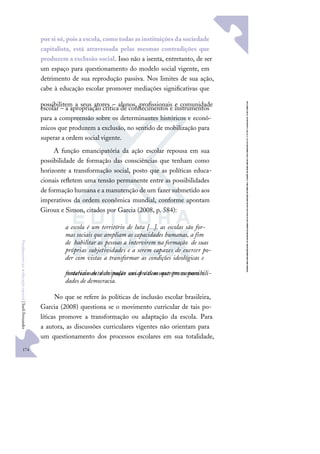 174
F
u
n
d
a
m
e
n
t
o
s
p
a
r
a
e
d
u
c
a
ç
ã
o
e
s
p
e
c
i
a
l
|
S
u
e
l
i
F
e
r
n
a
n
d
e
s
por si só, poisa escola, como todasasinstituiçõesda sociedade
capitalista, está atravessada pelas mesmas contradições que
produzem a exclusão social. Isso não a isenta, entretanto, de ser
um espaço para questionamento do modelo social vigente, em
detrimento de sua reprodução passiva. Nos limites de sua ação,
cabe à educação escolar promover mediações signiﬁcativas que
possibilitem a seus atores – alunos, proﬁssionais e comunidade
escolar – a apropriação crítica de conhecimentos e instrumentos
para a compreensão sobre os determinantes históricos e econô-
micos que produzem a exclusão, no sentido de mobilização para
superar a ordem social vigente.
A função emancipatória da ação escolar repousa em sua
possibilidade de formação das consciências que tenham como
horizonte a transformação social, posto que as políticas educa-
cionais reﬂetem uma tensão permanente entre as possibilidades
de formação humana e a manutenção de um fazer submetido aos
imperativos da ordem econômica mundial, conforme apontam
Giroux e Simon, citados por Garcia (2008, p. 584):
a escola é um território de luta [...], as escolas são for-
mas sociais que ampliam as capacidades humanas, a fim
de habilitar as pessoas a intervirem na formação de suas
próprias subjetividades e a serem capazes de exercer po-
der com vistas a transformar as condições ideológicas e
materiais de dominação em práticas que promovam o
fortalecimento do poder social e demonstrem as possibili-
dades de democracia.
No que se refere às políticas de inclusão escolar brasileira,
Garcia (2008) questiona se o movimento curricular de tais po-
líticas promove a transformação ou adaptação da escola. Para
a autora, as discussões curriculares vigentes não orientam para
um questionamento dos processos escolares em sua totalidade,
 