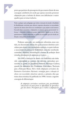 175
S
u
e
l
i
F
e
r
n
a
n
d
e
s
|
F
u
n
d
a
m
e
n
t
o
s
p
a
r
a
e
d
u
c
a
ç
ã
o
e
s
p
e
c
i
a
l
posto que partimos do pressuposto de que estamos diante de uma
concepção satisfatória de escola que apenas necessita promover
adaptações para a inclusão de alunos com deﬁciências e outros
quadros para se tornar inclusiva.
Podemos apreender um movimento reformista, nesse sen-
tido, nos documentos oﬁciais dos quais emanam diretrizes curri-
culares para alunos com necessidades especiais, os quais indicam
a necessidade de práticas de ﬂexibilidade curricular envolvendo
conteúdos, objetivos, metodologias e formas de avaliação deno-
minadas oﬁcialmente de adaptações curriculares.
Em 1995, a educação de alunos com deﬁciência não tinha
sido contemplada no contexto das reformas curriculares pro-
movidas na gestão do presidente Fernando Henrique Cardoso,
quando da elaboração dos Parâmetros Curriculares Nacionais
para a Educação Básica. Sob o título Adaptações curriculares dos
Parâmetros Curriculares Nacionais: estratégias para a educação de
alunos com necessidades educativas especiais, a primeira obra que
tratou dessa temática foi publicada em 1998 e trouxe a seguinte
concepção de diferenciação:
As adaptações curriculares constituem, pois, possibilidades
educacionais de atuar frente às diﬁculdades de aprendiza-
gem dos alunos. Pressupõem que se realize a adaptação do
Toda e qualquer ação pedagógica que tenha a intenção de atender à ﬁnalidade
de ﬂexibilização curricular para oferecer respostas educativas às necessidades
especiais dos alunos deve levar em consideração a que projeto social estamos
buscando fazer concessões e adaptações; se estamos apenas promovendo ‘re-
formas’ e remendos à defesa do projeto hegemônico vigente ou se, de fato,
questionamos a práxis subjacente ao modelo de sociedade que ele veicula em
direção a uma prática revolucionária.
 