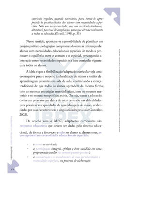 176
F
u
n
d
a
m
e
n
t
o
s
p
a
r
a
e
d
u
c
a
ç
ã
o
e
s
p
e
c
i
a
l
|
S
u
e
l
i
F
e
r
n
a
n
d
e
s
currículo regular, quando necessário, para torná-lo apro-
priado às peculiaridades dos alunos com necessidades espe-
ciais. Não um novo currículo, mas um currículo dinâmico,
alterável, passível de ampliação, para que atenda realmente
a todos os educados.(Brasil, 1998, p. 31)
Nesse sentido, apontava-se a possibilidade de planiﬁcar um
projeto político-pedagógico comprometido com as diferenças de
alunos com necessidades educacionais especiais de modo a pro-
mover o equilíbrio entre o comum e o especial, pressupondo a
interação entre necessidades especiais e a base curricular vigente
para todos os alunos.
A ideia é que a ﬂexibilização/adaptação curricular seja uma
prerrogativa para o respeito à pluralidade de ritmos e estilos de
aprendizagem presentes em sala de aula, contrariando a crença
tradicional de que todos os alunos aprendem da mesma forma,
com as mesmas estratégias metodológicas, com os mesmos ma-
teriais e no mesmo tempo/faixa etária. Ou seja, tomar a educação
como um processo que deixa de estar centrado nas diﬁculdades
para priorizar as capacidades de aprendizagem do aluno, eviden-
ciadasporsuascaracterísticase singularidadespessoais(González,
2002).
De acordo com o MEC, adaptações curriculares são
respostas educativas que devem ser dadas pelo sistema educa-
cional, de forma a favorecer atodos os alunos e, dentre estes,os
que apresentam necessidades educacionais especiais:
• o acesso ao currículo;
• a participação integral, efetiva e bem-sucedida em uma
programação escolar tão comum quanto possível;
• a consideração e o atendimento de suas peculiaridades e
necessidades especiais , no processo de elaboração:
 