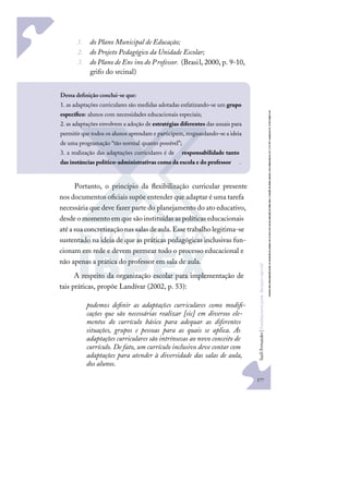 177
S
u
e
l
i
F
e
r
n
a
n
d
e
s
|
F
u
n
d
a
m
e
n
t
o
s
p
a
r
a
e
d
u
c
a
ç
ã
o
e
s
p
e
c
i
a
l
1. do Plano Municipal de Educação;
2. do Projeto Pedagógico da Unidade Escolar;
3. do Plano de Ens ino do Professor. (Brasil, 2000, p. 9-10,
grifo do srcinal)
Portanto, o princípio da ﬂexibilização curricular presente
nos documentos oﬁciais supõe entender que adaptar é uma tarefa
necessária que deve fazer parte do planejamento do ato educativo,
desdeo momento em quesão instituídas as políticas educacionais
atéasuaconcretizaçãonas salasdeaula.Essetrabalholegitima-se
sustentado na ideia de que as práticas pedagógicas inclusivas fun-
cionam em rede e devem permear todo o processo educacional e
não apenas a prática do professor em sala de aula.
A respeito da organização escolar para implementação de
tais práticas, propõe Landívar (2002, p. 53):
podemos deﬁnir as adaptações curriculares como modiﬁ-
cações que são necessárias realizar [sic] em diversos ele-
mentos do currículo básico para adequar as diferentes
situações, grupos e pessoas para as quais se aplica. As
adaptações curriculares são intrínsecas ao novo conceito de
currículo. De fato, um currículo inclusivo deve contar com
adaptações para atender à diversidade das salas de aula,
dos alunos.
Dessa deﬁnição conclui-se que:
1. as adaptações curriculares são medidas adotadas enfatizando-se um grupo
especíﬁco: alunos com necessidades educacionais especiais;
2. as adaptações envolvem a adoção de estratégias diferentes das usuais para
permitir que todos os alunos aprendam e participem, resguardando-se a ideia
de uma programação “tão normal quanto possível”;
3. a realização das adaptações curriculares é de responsabilidade tanto
das instâncias político-administrativas como da escola e do professor .
 