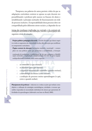 178
F
u
n
d
a
m
e
n
t
o
s
p
a
r
a
e
d
u
c
a
ç
ã
o
e
s
p
e
c
i
a
l
|
S
u
e
l
i
F
e
r
n
a
n
d
e
s
Tampouco, nas palavras do autor, persiste a ideia de que as
adaptações curriculares centrem-se apenas na ação docente res-
ponsabilizando o professor pelo sucesso ou fracasso do aluno e
inviabilizando o princípio norteador de funcionamento em rede
do processo inclusivo. A responsabilidade desse processo deve ser
compartilhada pelos diferentes atores sociais e, a depender da na-
tureza das mudanças implicadas no currículo e do conjunto de
condições necessárias à sua realização, envolve a participação dos
seguintes níveis de atuação:
a. os conteúdos (o que ensinar);
b. os objetivos (para que ensinar);
c. a sequência temporal dos conteúdos (quando ensinar);
d. a metodologia de ensino (como ensinar);
e. a avaliação do processo ensino-aprendizagem (o quê,
como e quando avaliar).
Projeto político-pedagógico da escola – envolve decisões que dizem respei-
to a todos os segmentos da comunidade escolar, além das ações que modiﬁcam
os componentes curriculares:
Órgãos centrais da educação (secretarias estadual e municipal) – contem-
plam em suas políticas ações que promovam a acessibilidade, a formação
continuada de professores, a publicização de leis que sustentem a ﬂexibili-
zação curricular, a implantação e implementação da rede de apoio (equipe
multiproﬁssional) à inclusão, entre outros aspectos.
Planejamento do professor – relaciona-se a todas as ações que tenham como
objetivo a utilização de estratégias metodológicas, atividades e recursos que
melhor respondam às necessidades individuais dos alunos que apresentam di-
ﬁculdades de aprendizagem (elaborado com base em Brasil, 2000).
 